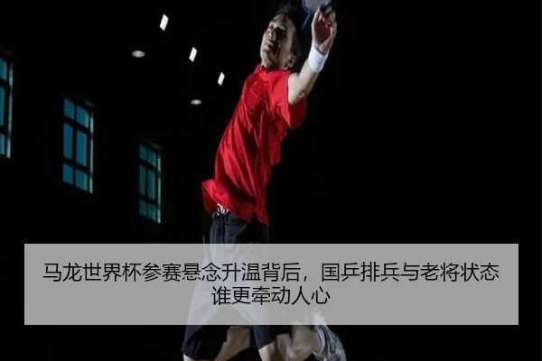 马龙世界杯参赛悬念升温背后，国乒排兵与老将状态谁更牵动人心