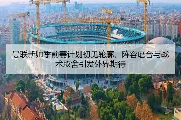 曼联新帅季前赛计划初见轮廓，阵容磨合与战术取舍引发外界期待