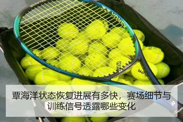 覃海洋状态恢复进展有多快，赛场细节与训练信号透露哪些变化（kaiyun）